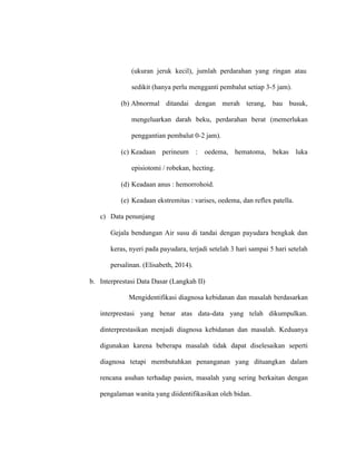 (ukuran jeruk kecil), jumlah perdarahan yang ringan atau
sedikit (hanya perlu mengganti pembalut setiap 3-5 jam).
(b) Abnormal ditandai dengan merah terang, bau busuk,
mengeluarkan darah beku, perdarahan berat (memerlukan
penggantian pembalut 0-2 jam).
(c) Keadaan perineum : oedema, hematoma, bekas luka
episiotomi / robekan, hecting.
(d) Keadaan anus : hemorrohoid.
(e) Keadaan ekstremitas : varises, oedema, dan reflex patella.
c) Data penunjang
Gejala bendungan Air susu di tandai dengan payudara bengkak dan
keras, nyeri pada payudara, terjadi setelah 3 hari sampai 5 hari setelah
persalinan. (Elisabeth, 2014).
b. Interprestasi Data Dasar (Langkah II)
Mengidentifikasi diagnosa kebidanan dan masalah berdasarkan
interprestasi yang benar atas data-data yang telah dikumpulkan.
dinterprestasikan menjadi diagnosa kebidanan dan masalah. Keduanya
digunakan karena beberapa masalah tidak dapat diselesaikan seperti
diagnosa tetapi membutuhkan penanganan yang dituangkan dalam
rencana asuhan terhadap pasien, masalah yang sering berkaitan dengan
pengalaman wanita yang diidentifikasikan oleh bidan.
 