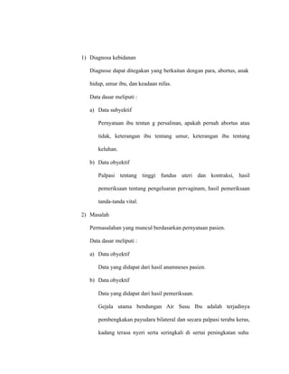 1) Diagnosa kebidanan
Diagnose dapat ditegakan yang berkaitan dengan para, abortus, anak
hidup, umur ibu, dan keadaan nifas.
Data dasar meliputi :
a) Data subyektif
Pernyataan ibu tentan g persalinan, apakah pernah abortus atau
tidak, keterangan ibu tentang umur, keterangan ibu tentang
keluhan.
b) Data obyektif
Palpasi tentang tinggi fundus uteri dan kontraksi, hasil
pemeriksaan tentang pengeluaran pervaginam, hasil pemeriksaan
tanda-tanda vital.
2) Masalah
Permasalahan yang muncul berdasarkan pernyataan pasien.
Data dasar meliputi :
a) Data obyektif
Data yang didapat dari hasil anamneses pasien.
b) Data obyektif
Data yang didapat dari hasil pemeriksaan.
Gejala utama bendungan Air Susu Ibu adalah terjadinya
pembengkakan payudara bilateral dan secara palpasi teraba keras,
kadang terasa nyeri serta seringkali di sertai peningkatan suhu
 