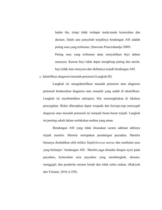 badan ibu, tetapi tidak terdapat tanda-tanda kemerahan dan
demam. Salah satu penyebab terjadinya bendungan ASI adalah
puting susu yang terbenam. (Sarwono Prawirahardjo 2009)
Puting susu yang terbenam akan menyulitkan bayi dalam
menyusu. Karena bayi tidak dapat menghisap puting dan areola,
bayi tidak mau menyusu dan akibatnya terjadi bendungan ASI.
c. Identifikasi diagnosis/masalah potensial (Langkah III)
Langkah ini mengidentifikasi masalah potensial atau diagnosis
potensial berdasarkan diagnosis atau masalah yang sudah di identifikasi.
Langkah ini membutuhkan antisipasi, bila memungkinkan di lakukan
pencegahan. Bidan diharapkan dapat waspada dan bersiap-siap mencegah
diagnosis atau masalah potensial ini menjadi benar-benar terjadi. Langkah
ini penting sekali dalam melakukan asuhan yang aman.
Bendungan ASI yang tidak disusukan secara adekuat akhinya
terjadi mastitis. Mastitis merupakan peradangan payudara. Mastitis
biasanya disebabkan oleh infeksi Staphylococus aureus dan sumbatan susu
yang berlanjut / bendungan ASI . Mastitis juga ditandai dengan nyeri pada
payudara, kemerahan area payudara yang membengkak, demam,
menggigil, dan penderita merasa lemah dan tidak nafsu makan. (Rukiyah
dan Yulianti, 2010; h.350).
 