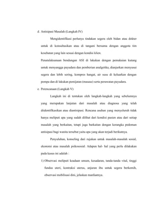 d. Antisipasi Masalah (Langkah IV)
Mengidentifikasi perlunya tindakan segera oleh bidan atau dokter
untuk di konsultasikan atau di tangani bersama dengan anggota tim
kesehatan yang lain sesuai dengan kondisi klien.
Penatalaksanaan bendungan ASI di lakukan dengan pemakaian kutang
untuk menyangga payudara dan pemberian analgetika, dianjurkan menyusui
segera dan lebih sering, kompres hangat, air susu di keluarkan dengan
pompa dan di lakukan pemijatan (masase) serta perawatan payudara.
e. Perencanaan (Langkah V)
Langkah ini di tentukan oleh langkah-langkah yang sebelumnya
yang merupakan lanjutan dari masalah atau diagnosa yang telah
diidentifikasikan atau diantisipasi. Rencana asuhan yang menyeluruh tidak
hanya meliputi apa yang sudah dilihat dari kondisi pasien atau dari setiap
masalah yang berkaitan, tetapi juga barkaitan dengan kerangka pedoman
antisipasi bagi wanita tersebut yaitu apa yang akan terjadi berikutnya.
Penyuluhan, konseling dari rujukan untuk masalah-masalah sosial,
ekonomi atau masalah psikososial. Adapun hal- hal yang perlu dilakukan
pada kasus ini adalah :
1) Observasi meliputi keadaan umum, kesadaran, tanda-tanda vital, tinggi
fundus uteri, kontraksi uterus, anjuran ibu untuk segera berkemih,
observasi mobilisasi dini, jelaskan manfaatnya.
 