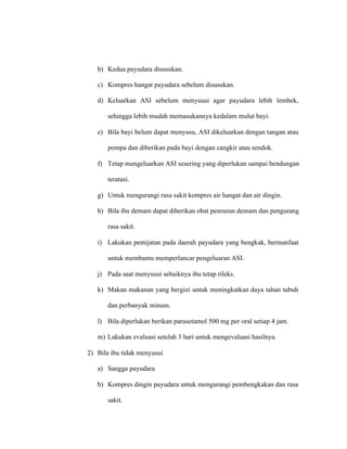 b) Kedua payudara disusukan.
c) Kompres hangat payudara sebelum disusukan.
d) Keluarkan ASI sebelum menyusui agar payudara lebih lembek,
sehingga lebih mudah memasukannya kedalam mulut bayi.
e) Bila bayi belum dapat menyusu, ASI dikeluarkan dengan tangan atau
pompa dan diberikan pada bayi dengan cangkir atau sendok.
f) Tetap mengeluarkan ASI sesering yang diperlukan sampai bendungan
teratasi.
g) Untuk mengurangi rasa sakit kompres air hangat dan air dingin.
h) Bila ibu demam dapat diberikan obat penrurun demam dan pengurang
rasa sakit.
i) Lakukan pemijatan pada daerah payudara yang bengkak, bermanfaat
untuk membantu memperlancar pengeluaran ASI.
j) Pada saat menyusui sebaiknya ibu tetap rileks.
k) Makan makanan yang bergizi untuk meningkatkan daya tahan tubuh
dan perbanyak minum.
l) Bila diperlukan berikan parasetamol 500 mg per oral setiap 4 jam.
m) Lakukan evaluasi setelah 3 hari untuk mengevaluasi hasilnya.
2) Bila ibu tidak menyusui
a) Sangga payudara
b) Kompres dingin payudara untuk mengurangi pembengkakan dan rasa
sakit.
 