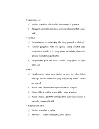 2) Kebersihan Diri
a) Menjaga kebersihan seluruh tubuh terutama daerah genetalia.
b) Mengganti pembalut minimal dua kali sehari atau setiap kali selesai
BAK.
3) Istirahat
a) Memberi sarana ibu untuk cukup tidur siang agar tidak terlalu lelah.
b) Memberi pengertian pada ibu, apabila kurang istirahat dapat
menyebabkan produksi ASI kurang, proses involusio berjalan lambat
sehingga menyebabkan perdarahan.
c) Menganjurkan pada ibu untuk kembali mengerjakan pekerjaan
sehari-hari.
4) Gizi
a) Mengkonsumsi makan yang bergizi, bermutu dan cukup kalori,
sebaiknya ibu makan makanan yang mengandung protein, vitamin
dan mineral.
b) Minum 3 liter air sehari atau segelas setiap habis menyusui.
c) Minum tablet fe / zat besi selama 40 hari pasca persalinan.
d) Minum vitamin A (200.000 unit) agar dapat memberikan vitamin A
kepada bayinya melalui ASI.
5) Perawatan payudara
a) Menjaga kebersihan payudara
b) Memberi ASI eksklusif sampai bayi umur 6 bulan.
 