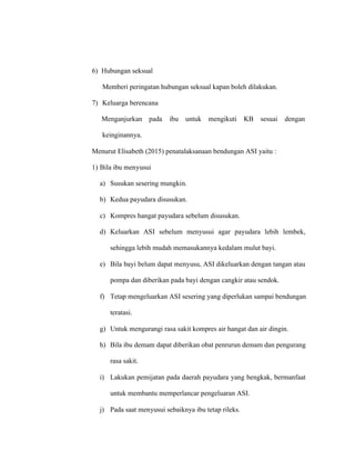 6) Hubungan seksual
Memberi peringatan hubungan seksual kapan boleh dilakukan.
7) Keluarga berencana
Menganjurkan pada ibu untuk mengikuti KB sesuai dengan
keinginannya.
Menurut Elisabeth (2015) penatalaksanaan bendungan ASI yaitu :
1) Bila ibu menyusui
a) Susukan sesering mungkin.
b) Kedua payudara disusukan.
c) Kompres hangat payudara sebelum disusukan.
d) Keluarkan ASI sebelum menyusui agar payudara lebih lembek,
sehingga lebih mudah memasukannya kedalam mulut bayi.
e) Bila bayi belum dapat menyusu, ASI dikeluarkan dengan tangan atau
pompa dan diberikan pada bayi dengan cangkir atau sendok.
f) Tetap mengeluarkan ASI sesering yang diperlukan sampai bendungan
teratasi.
g) Untuk mengurangi rasa sakit kompres air hangat dan air dingin.
h) Bila ibu demam dapat diberikan obat penrurun demam dan pengurang
rasa sakit.
i) Lakukan pemijatan pada daerah payudara yang bengkak, bermanfaat
untuk membantu memperlancar pengeluaran ASI.
j) Pada saat menyusui sebaiknya ibu tetap rileks.
 