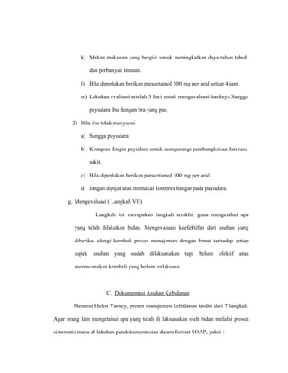 k) Makan makanan yang bergizi untuk meningkatkan daya tahan tubuh
dan perbanyak minum.
l) Bila diperlukan berikan parasetamol 500 mg per oral setiap 4 jam.
m) Lakukan evaluasi setelah 3 hari untuk mengevaluasi hasilnya.Sangga
payudara ibu dengan bra yang pas.
2) Bila ibu tidak menyusui
a) Sangga payudara
b) Kompres dingin payudara untuk mengurangi pembengkakan dan rasa
sakit.
c) Bila diperlukan berikan paracetamol 500 mg per oral.
d) Jangan dipijat atau memakai kompres hangat pada payudara.
g. Mengevaluasi ( Langkah VII)
Langkah ini merupakan langkah terakhir guna mengetahui apa
yang telah dilakukan bidan. Mengevaluasi keefektifan dari asuhan yang
diberika, ulangi kembali proses manajemen dengan benar terhadap setiap
aspek asuhan yang sudah dilaksanakan tapi belum efektif atau
merencanakan kembali yang belum terlaksana.
C. Dokumentasi Asuhan Kebidanan
Menurut Helen Varney, proses manajemen kebidanan terdiri dari 7 langkah.
Agar orang lain mengetahui apa yang telah di laksanakan oleh bidan melalui proses
sistematis maka di lakukan pendokumentasian dalam format SOAP, yakni :
 