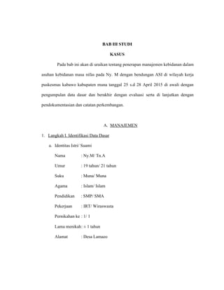72
BAB III STUDI
KASUS
Pada bab ini akan di uraikan tentang penerapan manajemen kebidanan dalam
asuhan kebidanan masa nifas pada Ny. M dengan bendungan ASI di wilayah kerja
puskesmas kabawo kabupaten muna tanggal 25 s.d 28 April 2015 di awali dengan
pengumpulan data dasar dan berakhir dengan evaluasi serta di lanjutkan dengan
pendokumentasian dan catatan perkembangan.
A. MANAJEMEN
1. Langkah I. Identifikasi Data Dasar
a. Identitas Istri/ Suami
Nama : Ny.M/ Tn.A
Umur : 19 tahun/ 21 tahun
Suku : Muna/ Muna
Agama : Islam/ Islam
Pendidikan : SMP/ SMA
Pekerjaan : IRT/ Wiraswasta
Pernikahan ke : 1/ 1
Lama menikah: ± 1 tahun
Alamat : Desa Lamaeo
 