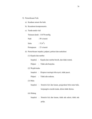 76
9) Pemeriksaan Fisik
a) Keadaan umum ibu baik.
b) Kesadaran kompesmentis.
c) Tanda-tanda vital
Tekanan darah : 110/70 mmHg
Nadi : 89 x/menit
Suhu : 37,4
0
c
Pernapasan : 23 x/menit
d) Pemeriksaan inspeksi, palpasi, perkusi dan auskultasi
(1) Kepala dan rambut
Inspeksi : Kepala dan rambut bersih, dan tidak rontok.
Palpasi : Tidak ada benjolan.
(2) Wajah/muka
Inspeksi : Ekspresi meringis bila nyeri, tidak pucat.
Palpasi : Tidak ada oedema.
(3) Mata
Inspeksi : Simetris kiri dan kanan, pergerakan bola mata baik,
konjungtiva merah muda, sklera tidak ikterus.
(4) Hidung
Inspeksi : Simetris kiri dan kanan, tidak ada sekret, tidak ada
polip.
 