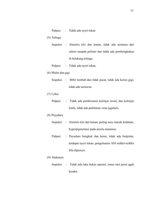 77
Palpasi : Tidak ada nyeri tekan
(5) Telinga
Inspeksi : Simetris kiri dan kanan, tidak ada serumen dan
sekret tampak polister dan tidak ada pembengkakan
di belakang telinga.
Palpasi : Tidak ada nyeri tekan.
(6) Mulut dan gigi
Inspeksi : Bibir lembab dan tidak pucat, tidak ada karies gigi,
tidak ada sariawan
(7) Leher
Palpasi : Tidak ada pembesaran kelenjar tiroid, dan kelenjar
limfe, tidak ada pelebaran vena jugularis.
(8) Payudara
Inspeksi : Simetris kiri dan kanan, puting susu masuk kedalam,
hyperpigmentasi pada areola mammae.
Palpasi : Payudara bengkak dan keras, tidak ada benjolan,
terdapat nyeri tekan, pengeluaran ASI sedikit-sedikit
bila dipencet.
(9) Abdomen
Inspeksi : Tidak ada luka bekas operasi, tonus otot perut agak
kendor.
 