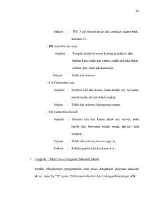 78
Palpasi : TFU 3 jari bawah pusat dan kontraksi uterus baik,
diastasis (-).
(10) Genitalia dan anus
Inspeksi : Tampak darah berwarna kuning kecoklatan dan
berbau khas, tidak ada varises, tidak ada luka bekas
jahitan, dan tidak ada hemoroid.
Palpasi : Tidak ada oedema.
(11) Ekstremitas atas
Inspeksi : Simetris kiri dan kanan, kuku bersih dan berwarna
merah muda, jari-jari kaki lengkap
Palpasi : Tidak ada oedema dipunggung tangan.
(12) Ekstremitas bawah
Inspeksi : Simetris kiri dan kanan, tidak ada varises, kuku
bersih dan berwarna merah muda, jari-jari kaki
lengkap.
Palpasi : Tidak ada oedema, homan sign (-).
Perkusi : Refleks patella kiri dan kanan (+) .
2. Langkah II. Identifikasi Diagnosa/ Masalah Aktual.
Setelah dilakukannya pengumpulan data maka ditegakkan diagnosa masalah
aktual pada Ny.“M” yaitu, PIA0 masa nifas hari ke-III dengan bendungan ASI.
 