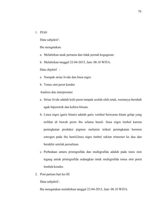 79
1. PIA0
Data subjektif :
Ibu mengatakan:
a. Melahirkan anak pertama dan tidak pernah keguguran.
b. Melahirkan tanggal 22-04-2015, Jam: 08.10 WITA.
Data objektif :
a. Nampak striae livide dan linea nigra.
b. Tonus otot perut kendor
Analisis dan interprestasi
a. Striae livide adalah kulit perut tampak seolah-oleh retak, warnanya berubah
agak hiperemik dan kebiru-biruan.
b. Linea nigra (garis hitam) adalah garis vertikal berwarna hitam gelap yang
terlihat di bawah perut ibu selama hamil. linea nigra timbul karena
peningkatan produksi pigmen melamin terkait peningkatan hormon
estrogen pada ibu hamil,linea nigra timbul sekitar trimester ke dua dan
berakhir setelah persalinan.
c. Perbedaan antara primigrafida dan multigrafida adalah pada tonis otot
tegang untuk primigrafida sedangkan intuk multigrafida tonus otot perut
lembek/kendor.
2. Post partum hari ke-III
Data subjektif :
Ibu mengatakan melahirkan tanggal 22-04-2015, Jam: 08.10 WITA.
 