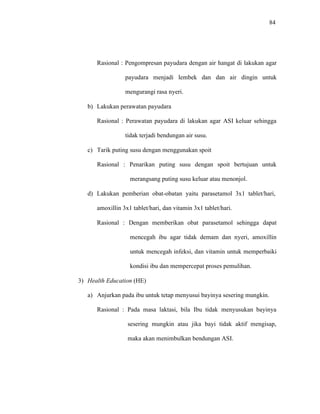 84
Rasional : Pengompresan payudara dengan air hangat di lakukan agar
payudara menjadi lembek dan dan air dingin untuk
mengurangi rasa nyeri.
b) Lakukan perawatan payudara
Rasional : Perawatan payudara di lakukan agar ASI keluar sehingga
tidak terjadi bendungan air susu.
c) Tarik puting susu dengan menggunakan spoit
Rasional : Penarikan puting susu dengan spoit bertujuan untuk
merangsang puting susu keluar atau menonjol.
d) Lakukan pemberian obat-obatan yaitu parasetamol 3x1 tablet/hari,
amoxillin 3x1 tablet/hari, dan vitamin 3x1 tablet/hari.
Rasional : Dengan memberikan obat parasetamol sehingga dapat
mencegah ibu agar tidak demam dan nyeri, amoxillin
untuk mencegah infeksi, dan vitamin untuk memperbaiki
kondisi ibu dan mempercepat proses pemulihan.
3) Health Education (HE)
a) Anjurkan pada ibu untuk tetap menyusui bayinya sesering mungkin.
Rasional : Pada masa laktasi, bila Ibu tidak menyusukan bayinya
sesering mungkin atau jika bayi tidak aktif mengisap,
maka akan menimbulkan bendungan ASI.
 