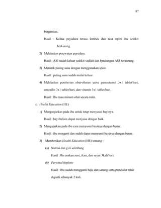 87
bergantian.
Hasil : Kedua payudara terasa lembek dan rasa nyeri ibu sedikit
berkurang.
2) Melakukan perawatan payudara.
Hasil : ASI sudah keluar sedikit-sedikit dan bendungan ASI berkurang.
3) Menarik puting susu dengan menggunakan spoit.
Hasil : puting susu sudah mulai keluar.
4) Melakukan pemberian obat-obatan yaitu parasetamol 3x1 tablet/hari,
amoxilin 3x1 tablet/hari, dan vitamin 3x1 tablet/hari.
Hasil : Ibu mau minum obat secara rutin.
c. Health Education (HE)
1) Menganjurkan pada ibu untuk tetap menyusui bayinya.
Hasil : bayi belum dapat menyusu dengan baik.
2) Mengajarkan pada ibu cara menyusui bayinya dengan benar.
Hasil : ibu mengerti dan sudah dapat menyusui bayinya dengan benar.
3) Memberikan Health Education (HE) tentang :
(a) Nutrisi dan gizi seimbang
Hasil : Ibu makan nasi, ikan, dan sayur 3kali/hari.
(b) Personal hygiene
Hasil : Ibu sudah mengganti baju dan sarung serta pembalut telah
diganti sebanyak 2 kali.
 