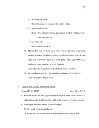 88
(c) Istirahat yang cukup
Hasil : Ibu siang ± 2 jam dan tidur malam ± 8 jam.
(d) Manfaat ASI esklusif
Hasil : Ibu mengerti tentang pentingnya manfaat pemberian ASI
eksklusif pada bayi.
(e) KB pasca salin.
Hasil : Ibu mau ber-KB.
4) Menjelaskan pada ibu tanda-tanda bahaya masa nifas yaitu keluar darah
terus-menerus dari jalan lahir/vagina, lochea berbau busuk, bengkak pada
wajah dan ekstremitas, hipertensi, badan panas, tidak dapat BAB/BAK,
pandangan kabur, payudara bengkak dan sakit.
Hasil : Ibu tidak mengalami salah satu tanda bahaya tersebut.
5) Menyepakati dengan ibu kunjungan ulang pada tanggal 26 April 2015.
Hasil : ibu sepakat dengan bidan.
e. Langkah VII. Evaluasi Keefektifan Asuhan
Tanggal 25 April 2015 Jam : 08.40 WITA
a. Keadaan umum ibu baik, payudara masih bengkak, keras, terasa nyeri, ASI
sudah keluar sedikit-sedikit, puting sudah mulai keluar, bayi belum menyusu.
b. Bendungan ASI dapat teratasi di tandai dengan :
1) ASI sudah keluar dengan lancar.
2) Puting susu sudah menonjol dan bayi sudah menyusu dengan baik.
 