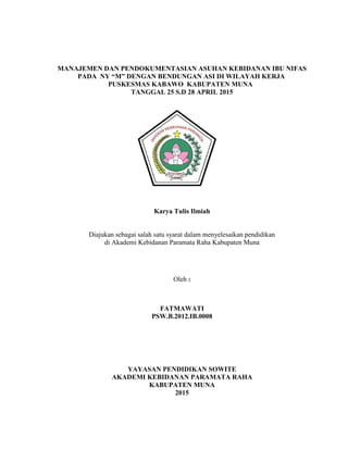 i
MANAJEMEN DAN PENDOKUMENTASIAN ASUHAN KEBIDANAN IBU NIFAS
PADA NY “M” DENGAN BENDUNGAN ASI DI WILAYAH KERJA
PUSKESMAS KABAWO KABUPATEN MUNA
TANGGAL 25 S.D 28 APRIL 2015
Karya Tulis Ilmiah
Diajukan sebagai salah satu syarat dalam menyelesaikan pendidikan
di Akademi Kebidanan Paramata Raha Kabupaten Muna
Oleh :
FATMAWATI
PSW.B.2012.IB.0008
YAYASAN PENDIDIKAN SOWITE
AKADEMI KEBIDANAN PARAMATA RAHA
KABUPATEN MUNA
2015
 