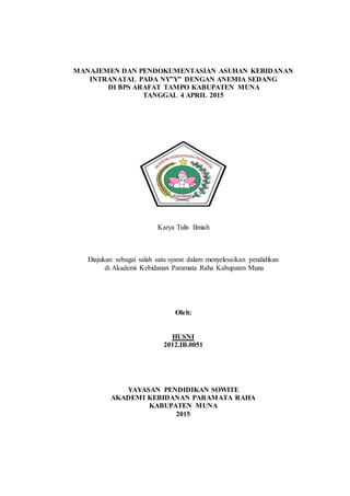 1
MANAJEMEN DAN PENDOKUMENTASIAN ASUHAN KEBIDANAN
INTRANATAL PADA NY”Y” DENGAN ANEMIA SEDANG
DI BPS ARAFAT TAMPO KABUPATEN MUNA
TANGGAL 4 APRIL 2015
Karya Tulis Ilmiah
Diajukan sebagai salah satu syarat dalam menyelesaikan pendidikan
di Akademi Kebidanan Paramata Raha Kabupaten Muna
Oleh:
HUSNI
2012.IB.0051
YAYASAN PENDIDIKAN SOWITE
AKADEMI KEBIDANAN PARAMATA RAHA
KABUPATEN MUNA
2015
 