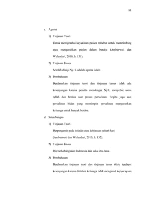 88
c. Agama
1) Tinjauan Teori
Untuk memgetahui keyakinan pasien tersebut untuk membimbing
atau mengarahkan pasien dalam berdoa (Ambarwati dan
Wulandari, 2010; h. 131).
2) Tinjauan Kasus
Setelah dikaji Ny. L adalah agama islam
3) Pembahasan
Berdasarkan tinjauan teori dan tinjauan kasus tidak ada
kesenjangan karena penulis mendengar Ny.L menyebut asma
Allah dan berdoa saat proses persalinan. Begitu juga saat
persalinan bidan yang memimpin persalinan menyarankan
keluarga untuk banyak berdoa.
d. Suku/bangsa
1) Tinjauan Teori
Berpengaruh pada istiadat atau kebiasaan sehari-hari
(Ambarwati dan Wulandari, 2010; h. 132).
2) Tinjauan Kasus
Ibu berkebangsaan Indonesia dan suku ibu Jawa
3) Pembahasan
Berdasarkan tinjauan teori dan tinjauan kasus tidak terdapat
kesenjangan karena didalam keluarga tidak menganut kepercayaan
 