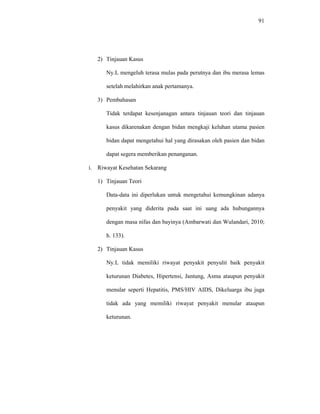 91
2) Tinjauan Kasus
Ny.L mengeluh terasa mulas pada perutnya dan ibu merasa lemas
setelah melahirkan anak pertamanya.
3) Pembahasan
Tidak terdapat kesenjanagan antara tinjauan teori dan tinjauan
kasus dikarenakan dengan bidan mengkaji keluhan utama pasien
bidan dapat mengetahui hal yang dirasakan oleh pasien dan bidan
dapat segera memberikan penanganan.
i. Riwayat Kesehatan Sekarang
1) Tinjauan Teori
Data-data ini diperlukan untuk mengetahui kemungkinan adanya
penyakit yang diderita pada saat ini uang ada hubungannya
dengan masa nifas dan bayinya (Ambarwati dan Wulandari, 2010;
h. 133).
2) Tinjauan Kasus
Ny.L tidak memiliki riwayat penyakit penyulit baik penyakit
keturunan Diabetes, Hipertensi, Jantung, Asma ataupun penyakit
menular seperti Hepatitis, PMS/HIV AIDS, Dikeluarga ibu juga
tidak ada yang memiliki riwayat penyakit menular ataupun
keturunan.
 