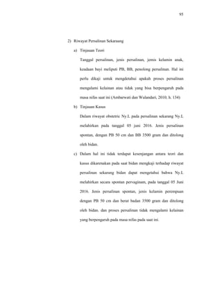 95
2) Riwayat Persalinan Sekaraang
a) Tinjauan Teori
Tanggal persalinan, jenis persalinan, jemis kelamin anak,
keadaan bayi meliputi PB, BB, penolong persalinan. Hal ini
perlu dikaji untuk mengdetahui apakah proses persalinan
mengalami kelainan atau tidak yang bisa berpengaruh pada
masa nifas saat ini (Ambarwati dan Wulandari, 2010; h. 134)
b) Tinjauan Kasus
Dalam riwayat obstetric Ny.L pada persalinan sekarang Ny.L
melahirkan pada tanggal 05 juni 2016. Jenis persalinan
spontan, dengan PB 50 cm dan BB 3500 gram dan ditolong
oleh bidan.
c) Dalam hal ini tidak terdapat kesenjangan antara teori dan
kasus dikarenakan pada saat bidan mengkaji terhadap riwayat
persalinan sekarang bidan dapat mengetahui bahwa Ny.L
melahirkan secara spontan pervaginam, pada tanggal 05 Juni
2016. Jenis persalinan spontan, jenis kelamin perempuan
dengan PB 50 cm dan berat badan 3500 gram dan ditolong
oleh bidan. dan proses persalinan tidak mengalami kelainan
yang berpengaruh pada masa nifas pada saat ini.
 