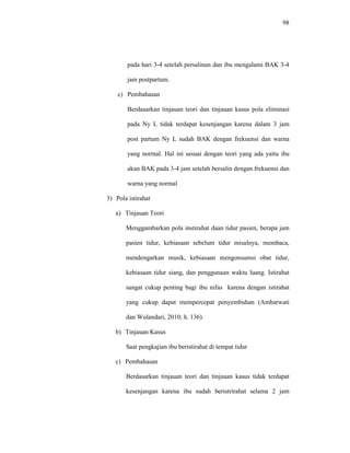 98
pada hari 3-4 setelah persalinan dan ibu mengalami BAK 3-4
jam postpartum.
c) Pembahasan
Berdasarkan tinjauan teori dan tinjauan kasus pola eliminasi
pada Ny L tidak terdapat kesenjangan karena dalam 3 jam
post partum Ny L sudah BAK dengan frekuensi dan warna
yang normal. Hal ini sesuai dengan teori yang ada yaitu ibu
akan BAK pada 3-4 jam setelah bersalin dengan frekuensi dan
warna yang normal
3) Pola istirahat
a) Tinjauan Teori
Menggambarkan pola instirahat daan tidur pasien, berapa jam
pasien tidur, kebiasaan sebelum tidur misalnya, membaca,
mendengarkan musik, kebiasaan mengonsumsi obat tidur,
kebiasaan tidur siang, dan penggunaan waktu luang. Istirahat
sangat cukup penting bagi ibu nifas karena dengan istirahat
yang cukup dapat mempercepat penyembuhan (Ambarwati
dan Wulandari, 2010; h. 136).
b) Tinjauan Kasus
Saat pengkajian ibu beristirahat di tempat tidur
c) Pembahasan
Berdasarkan tinjauan teori dan tinjauan kasus tidak terdapat
kesenjangan karena ibu sudah beristrirahat selama 2 jam
 
