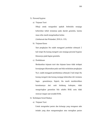 100
5) Personal hygiene
a) Tinjauan Teori
Dikaji untuk mengetahui apakah ibubselalu menjaga
kebersihan tubuh terutamaa pada daerah genetalia, karena
masa nifas masih mengeluarkan lochea
(Ambarwati dan Wulandari, 2010; h. 135).
b) Tinjauan Kasus
Saat pengkajian ibu sudah mengganti pembalut sebanyak 2
kali tetapi ibu kurang mengerti cara menjaga personal hygiene
khususnya pada bagian genetalia.
c) Pembahasan
Berdasarkan tinjauan teori dan tinjauan kasus tidak terdapat
kesenjangan dikarenakan pada saat bida melakukan pengkajian
Ny.L sudah mengganti pembalutnya sebanyak 2 kali tetapi ibu
kurang mengerti dan kurang menjaga kebersihan diri terutama
bagia genetalianya. Seperti, ibu masih membersihkan
kemaluannya dari arah belakang krdeepan, tidak
mengeringkan genetalian bila sehabis BAK serta tidak
mencuci tangan saat sesudah BAK.
6) Kehidupan Sosial Budaya
a) Tinjauan Teori
Untuk mengetahui pasien dan keluarga yang menganut adat
istiadat yang akan menguntungkan atau merugikan pasien
 