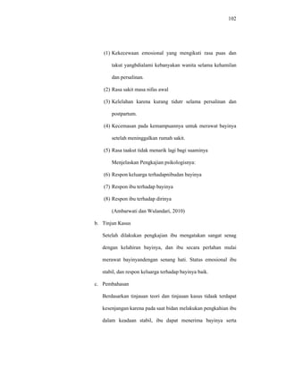 102
(1) Kekecewaan emosional yang mengikuti rasa puas dan
takut yangbdialami kebanyakan wanita selama kehamilan
dan persalinan.
(2) Rasa sakit masa nifas awal
(3) Kelelahan karena kurang tidutr selama persalinan dan
postpartum.
(4) Kecemasan pada kemampuannya untuk merawat bayinya
setelah meninggalkan rumah sakit.
(5) Rasa taakut tidak menarik lagi bagi suaminya
Menjelaskan Pengkajian psikologisnya:
(6) Respon keluarga terhadapnibudan bayinya
(7) Respon ibu terhadap bayinya
(8) Respon ibu terhadap dirinya
(Ambarwati dan Wulandari, 2010)
b. Tinjun Kasus
Setelah dilakukan pengkajian ibu mengatakan sangat senag
dengan kelahiran bayinya, dan ibu secara perlahan mulai
merawat bayinyandengan senang hati. Status emosional ibu
stabil, dan respon keluarga terhadap bayinya baik.
c. Pembahasan
Berdasarkan tinjauan teori dan tinjauan kasus tidaak terdapat
kesenjangan karena pada saat bidan melakukan pengkahian ibu
dalam keadaan stabil, ibu dapat menerima bayinya serta
 