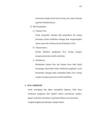 103
merawatnya dengan penuh kasih sayang, dan respon keluarga
juga baik terhadap bayinya.
8) Data Pengetahuan
a) Tinjauan Teori
Untuk mengetahui seberapa jauh pengetahuan ibu tentang
perawatan setelah melahirkan sehingga akan menguntungkan
selama masa nifas (Ambarwati dan Wulandaari, 2010).
b) Tinjauan Kasus
Setelah dilakukan pengkajiaan Ny.L kurang mengerti
mengenai perawatan setelah melahirkan
c) Pembahasan
Berdasarkan tinjauan teori dan tinjauan kasus tidak terjadi
kesenjangan dikarenakan bidan melakukan pengkajian secara
keseluruhan sehingga bidan mengetahui bahwa Ny.L kurang
mengerti mengenai perawatan setelah melahirkan.
2. DATA OBJEKTIF
Untuk melengkapi data dalam menegakkan diagnosa, bidan harus
melakukan pengkajian data objektif melalui pemeriksaan inspeksi,
palpasi, auskultasi, dan perkusi yang bidan lakukan secara berurutan.
Langkah-langkah pemeriksaanya sebagai berikut:
 