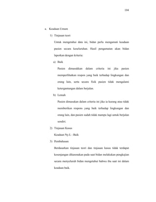 104
a. Keadaan Umum
1) Tinjauan teori
Untuk mengetahui data ini, bidan perlu mengamati keadaan
pasien secara keseluruhan. Hasil pengamatan akan bidan
laporkan dengan kriteria:
a) Baik
Pasien dimasukkan dalam criteria ini jika pasien
memperlihatkan respon yang baik terhadap lingkungan dan
orang lain, serta secara fisik pasien tidak mengalami
ketergantungan dalam berjalan.
b) Lemah
Pasien dimasukan dalam criteria ini jika ia kurang atau tidak
memberikan respons yang baik terhadap lingkungan dan
orang lain, dan pasien sudah tidak mampu lagi untuk berjalan
sendiri.
2) Tinjauan Kasus
Keadaan Ny.L : Baik
3) Pembahasan
Berdasarkan tinjauan teori dan tinjauan kasus tidak terdapat
kesenjangan dikarenakan pada saat bidan melakukan pengkajian
secara menyeluruh bidan mengetahui bahwa ibu saat ini dalam
keadaan baik.
 