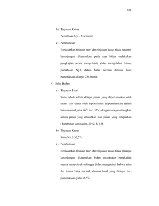 108
b) Tinjauan Kasus
Pernafasan Ny.L 23x/menit
c) Pembahasan
Berdasarkan tinjauan teori dan tinjauan kasus tidak terdapat
kesenjangan dikarenakan pada saat bidan melakukan
pengkajian secara menyeluruh vidan mengetahui bahwa
pernafasan Ny.L dalam batas normak dimana hasil
pemeriksaan didapat 23x/menit.
4) Suhu Badan
a) Tinjauan Teori
Suhu tubuh adalah derajat panas yang dipertahankan oleh
tubuh dan diatur oleh hipotalamus (dipertahankan dalam
batas normal yaitu ±6o
c dari 37o
c) dengan menyeimbangkan
antara panas yang dihasilkan dan panas yang dilepaskan
(Tambunan dan Kasim, 2012; h. 15).
b) Tinjauan Kasus
Suhu Ny.L 36,5 o
c
c) Pembahasan
Berdasarkan tinjauan teori dan tinjauan kasus tidak terdapat
kesenjangan dikarenakan bidan melakukan pengkajian
secara menyeluruh sehingga bidan mengetahui bahwa suhu
ibu dalam batas normal, dimana hasil yang didapat dari
pemeriksaan yaitu 36,5o
c.
 