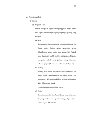 109
d. Pemeriksaan Fisik
1) Kepala
a) Tinjauan Teori
Kepala merupakan organ tubuh yang perlu dikaji karena
pada kepala terdapat organ-organ yang sangat penting yang
meliputi:
(1) Mata
Tujuan pengkajian mata untuk mengetahui bentuk dan
fungsi mata. Dalam setiap pengkajian selalu
dibandingkan antara mata kana dengan kiri. Teknik
yang digunakan adalah inspeksi dan palpasi. Inspeksi
merupakan teknik yang paling penting dilakukan
sebelum palpasi (Tambunan dan Kasim, 2012; h. 67).
(2) Hidung
Hidung dikaji untuk mengetaahui keadaan bentuk dan
fungsi hidung. Dimulri bagian luar hidung dalam , lalu
sinus-sinus. Bila memungkinkan, selama pemeriksaan
klien dalam posisi duduk
(Tambunan dan Kasim, 2012; h. 81).
(3) Mulut
Pemeriksaan mulut dan fungsi faring harus dilakukan
dengan pencahayaan yang baik sehingga dapat melihat
semua bagian dalam mulut
 