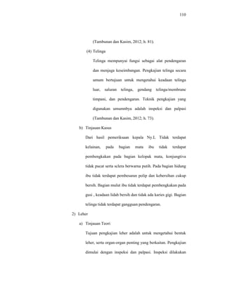 110
(Tambunan dan Kasim, 2012; h. 81).
(4) Telinga
Telinga mempunyai fungsi sebagai alat pendengaran
dan menjaga keseimbangan. Pengkajian telinga secara
umum bertujuan untuk mengetahui keadaan telinga
luar, saluran telinga, gendang telinga/membrane
timpani, dan pendengaran. Teknik pengkajian yang
digunakan umumnbya adalah inspeksi dan palpasi
(Tambunan dan Kasim, 2012; h. 73).
b) Tinjauan Kasus
Dari hasil pemeriksaan kepala Ny.L Tidak terdapat
kelainan, pada bagian mata ibu tidak terdapat
pembengkakan pada bagian kelopak mata, konjungtiva
tidak pucat serta sclera berwarna putih. Pada bagian hidung
ibu tidak terdapat pembesaran polip dan kebersihan cukup
bersih. Bagian mulut ibu tidak terdapat pembengkakan pada
gusi , keadaan lidah bersih dan tidak ada karies gigi. Bagian
telinga tidak terdapat gangguan pendengaran.
2) Leher
a) Tinjauan Teori
Tujuan pengkajian leher adalah untuk mengetahui bentuk
leher, serta organ-organ penting yang berkaitan. Pengkajian
dimulai dengan inspeksi dan palpasi. Inspeksi dilakukan
 