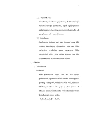 112
(2) Tinjauan Kasus
Dari hasil pemeriksaan payudaraNy. L tidak terdapat
benjolan, terdapat pembesaran, terjadi hiperpigmentasi
pada bagian areola, puting susu menonjol dan sudah ada
pengeluaran ASI berupa kolostrum
(3) Pembahasan
Berdasarkan tinjauan teori dan tinjauan kasus tidak
terdapat kesenjangan dikarenakan pada saat bidan
melakukan pengkajian secara menyeluruh bidan
mengetahui bahwa pada bagian payudara ibu tidak
terjadi kelainan, semua dalam batas normal.
4) Abdomen
a) Tinjauan teori
(1) Uterus:
Pada pemeriksaan uterus sama hal nya dengan
pemeriksaan payudara dilakukan terlebih dahulu periksa
pandang warna perut, pembesaran pada perut, kemudian
lakukan pemeriksaan raba (palpasi) yakni: periksa ada
tidaknya rasa nyeri saat diraba, periksa kontraksi uterus,
kemudian raba tinggi fundus.
(Rukiyah et all, 2011; h. 99).
 