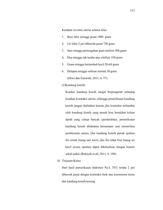 113
Keadaan involusi uterus selama nifas
1. Bayi lahir setinggi pusat 1000 gram
2. Uri lahir 2 jari dibawah pusat 750 gram
3. Satu minggu pertengahan puat-simfisis 500 gram
4. Dua minggu tak teraba atas simfisis 350 gram
5. Enam minggu bertambah kecil 50-60 gram
6. Delapan minggu sebesar normal 30 gram
(Dewi dan Sunarsih, 2011; h. 57).
(2)Kandung kemih:
Kondisi kandung kemih sangat berpengaruh terhadap
keadaan kontraksi uterus, sehingga pemeriksaan kandung
kemih jangan diabaikan karena jika kontraksi terhambat
oleh kandung kemih yang penuh bisa berakibat keluar
darah yang cukup banyak (perdarahan), pemeriksaan
kandung kemih dilakukan bersamaan saat memeriksa
pembesaran uterus, jika kandung kemih penuh ajarkan
ibu untuk buang aair kecil, jika ibu tidak bisa buang air
kecil secara spontan dapat dikeluarkan dengan kateter
sekali pakai (Rukiyah et all, 2011; h. 100).
b) Tinjauan Kasus
Dari hasil pemeriksaan abdomen Ny.L TFU teraba 2 jari
dibawah pusat dengan kontraksi baik dan konsistensi keras
dan kandung kemih kosong
 