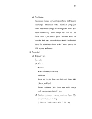 114
c) Pembahasan
Berdasarkan tinjauan teori dan tinjauan kasus tidak terdapat
kesenjangan dikarenakan bidan melakukan pengkajian
secara menyeluruh sehingga bidan mengetahui bahwa pada
bagian abdomen Ny.L sesuai dengan teori yaitu TFU ibu
sudah sesuai 2 jari dibawah pusat konsistensi keras dan
kontraksi baik serta bagian kandung kemih ibu kososng
karena ibu sudah dapaat buang air kecil secara spontan dan
tidak terdapat perdarahan.
5) Anogenital
a) Tinjauan Teori
Genetalia:
(1) Lochea:
Normal:
Merah Hitam (Lochea rubra)
Bau biasa
Tidak ada bekuan darah atau butir-butir darah beku
(ukuran jeruk kecil)
Jumlah perdarahan yang ringan atau sedikit (hanya
perlu mengganti pembalut 3-5 jam)
(2) Keadaan perineum: oedema, hematoma, bekas luka
episiotomi/robekan, hecting.
(Ambarwati dan Wulandari, 2010; h. 140-141).
 