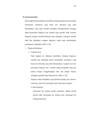 116
B. Interpretasi Data
Pada langkah kedua dilakukan identifikasi terhadap diagnosis atau masalah
berdasarkan interpretasi yang benar atas data-data yang telah
dikumpulkan. Data dasar tersebut kemudian diinterpretasikan sehingga
dapat dirumuskan diagnosis dan masalah yang spesifik. Baik rumusan
diagnosis maupun masalah keduanya harus ditangani, meskipun masalah
tidak bisa dikataakan sebagaai diagnosis, tetapi tetap membutuhkan
penanganan. (Soepardan, 2007; h. 99).
1. Diagnosa Kebidanan
a. Tinjauan Teori
Pada langkah ini dilakukan identifikasi terhadap diagnosis,
masalah dan kebutuhan pasien berdasarkan interpretasi yang
benar atas data-data yang telah dikumpulkan. Langkah awal dari
perumusan diagnose atau masalah adalah pengolahan data dan
analisa dengan menggabungkan data satu dengan lainnya
sehingga tergambar fakta (Sulistyawati, 2009; h. 125).
Diagnosa dapat ditegakkan yang berkaitan dengan para, abortus,
anak hiup, umur ibu, dan keadaan nifas. Data dasar meliputi:
1) Data Subjektif
Pernyataan ibu tentang jumlah persalinan, apakah pernah
abortus tidak, keterangan ibu tentang umur, keterangan ibu
tentang keluhannya.
 