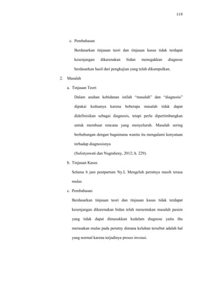 119
c. Pembahasan
Berdasarkan tinjauan teori dan tinjauan kasus tidak terdapat
kesenjangan dikarenakan bidan menegakkan diagnose
berdasarkan hasil dari pengkajian yang telah dikumpulkan.
2. Masalah
a. Tinjauan Teori
Dalam asuhan kebidanan istilah “masalah” dan “diagnosis”
dipakai keduanya karena beberapa masalah tidak dapat
didefinisikan sebagai diagnosis, tetapi perlu dipertimbangkan
untuk membuat rencana yang menyeluruh. Masalah sering
berhubungan dengan bagaimana wanita itu mengalami kenyataan
terhadap diagnosisnya
(Sulistyawati dan Nugraheny, 2012; h. 229).
b. Tinjauan Kasus
Selama 6 jam postpartum Ny.L Mengeluh perutnya masih terasa
mulas
c. Pembahasan
Berdasarkan tinjauan teori dan tinjauan kasus tidak terdapat
kesenjangan dikarenakan bidan telah menentukan masalah pasien
yang tidak dapat dimasukkan kedalam diagnose yaitu ibu
merasakan mulas pada perutny dimana keluhan tersebut adalah hal
yang normal karena terjadinya proses invousi.
 