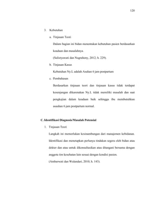 120
3. Kebutuhan
a. Tinjauan Teori
Dalam bagian ini bidan menentukan kebutuhan pasien berdasarkan
keadaan dan masalahnya.
(Sulistyawati dan Nugraheny, 2012; h. 229).
b. Tinjauan Kasus
Kebutuhan Ny.L adalah Asuhan 6 jam postpartum
c. Pembahasan
Berdasarkan tinjauan teori dan tinjauan kasus tidak terdapat
kesenjangan dikarenakan Ny.L tidak memiliki masalah dan saat
pengkajian dalam keadaan baik sehingga ibu membutuhkan
asauhan 6 jam postpartum normal.
C. Identifikasi Diagnosis/Masalah Potensial
1. Tinjauan Teori
Langkah ini memerlukan kesinambungan dari manajemen kebidanan.
Identifikasi dan menetapkan perlunya tindakan segera oleh bidan atau
dokter dan atau untuk dikonsultasikan atau ditangani bersama dengan
anggota tim kesehatan lain sesuai dengan kondisi pasien.
(Ambarwati dan Wulandari, 2010; h. 143).
 