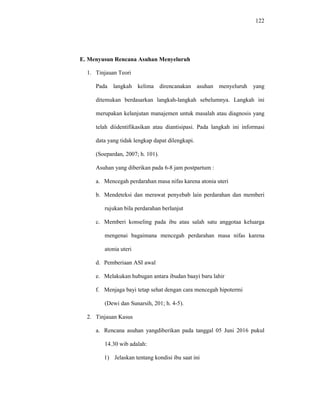 122
E. Menyusun Rencana Asuhan Menyeluruh
1. Tinjauan Teori
Pada langkah kelima direncanakan asuhan menyeluruh yang
ditemukan berdasarkan langkah-langkah sebelumnya. Langkah ini
merupakan kelanjutan manajemen untuk masalah atau diagnosis yang
telah diidentifikasikan atau diantisipasi. Pada langkah ini informasi
data yang tidak lengkap dapat dilengkapi.
(Soepardan, 2007; h. 101).
Asuhan yang diberikan pada 6-8 jam postpartum :
a. Mencegah perdarahan masa nifas karena atonia uteri
b. Mendeteksi dan merawat penyebab lain perdarahan dan memberi
rujukan bila perdarahan berlanjut
c. Memberi konseling pada ibu atau salah satu anggotaa keluarga
mengenai bagaimana mencegah perdarahan masa nifas karena
atonia uteri
d. Pemberiaan ASI awal
e. Melakukan hubugan antara ibudan baayi baru lahir
f. Menjaga bayi tetap sehat dengan cara mencegah hipotermi
(Dewi dan Sunarsih, 201; h. 4-5).
2. Tinjauan Kasus
a. Rencana asuhan yangdiberikan pada tanggal 05 Juni 2016 pukul
14.30 wib adalah:
1) Jelaskan tentang kondisi ibu saat ini
 