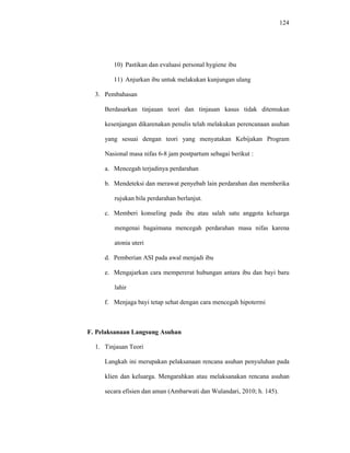 124
10) Pastikan dan evaluasi personal hygiene ibu
11) Anjurkan ibu untuk melakukan kunjungan ulang
3. Pembahasan
Berdasarkan tinjauan teori dan tinjauan kasus tidak ditemukan
kesenjangan dikarenakan penulis telah melakukan perencanaan asuhan
yang sesuai dengan teori yang menyatakan Kebijakan Program
Nasional masa nifas 6-8 jam postpartum sebagai berikut :
a. Mencegah terjadinya perdarahan
b. Mendeteksi dan merawat penyebab lain perdarahan dan memberika
rujukan bila perdarahan berlanjut.
c. Memberi konseling pada ibu atau salah satu anggota keluarga
mengenai bagaimana mencegah perdarahan masa nifas karena
atonia uteri
d. Pemberian ASI pada awal menjadi ibu
e. Mengajarkan cara mempererat hubungan antara ibu dan bayi baru
lahir
f. Menjaga bayi tetap sehat dengan cara mencegah hipotermi
F. Pelaksanaan Langsung Asuhan
1. Tinjauan Teori
Langkah ini merupakan pelaksanaan rencana asuhan penyuluhan pada
klien dan keluarga. Mengarahkan atau melaksanakan rencana asuhan
secara efisien dan aman (Ambarwati dan Wulandari, 2010; h. 145).
 