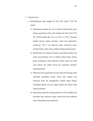 125
2. Tinjauan Kasus
a. Penatalaksanaan pada tanggal 05 Juni 2016 pukul 14.30 wib
adalah:
1) Menjelaskan keadaan ibu saat ini dalam keadaan baik sesuai
dengan pemeriksaan fisik yaitu keadaan ibu baik. Hasil TTV
TD: 120/80 mmHg, RR: 23x/i, N: 80x/i, T: 36,5o
C. Payudara
tampak normal, puting menonjol, sudah ada pengeluaran,
colostrums. TFU 2 jari dibawah pusat, konsistensi keras,
kontraksi baik. Lochea rubra, terdapat robekan pada perenium.
2) Memberitahu ibu mengenai keluhan yang dialami bahwa rasa
mulas yang dirasakan saat ini adalah normal karena adanya
proses kembalinya rahim kebentuk semula. Serta rasa lelah
yang dialami ibu adalah karena ibu mengalami dehidrasi
setelah persalinan.
3) Melakukan dan mengajarkan ibu atau salah satu keluarga untuk
mencegah perdarahan karena atonia uteri dengan cara
memasase perut ibu menggunakan telapak tangan dengan
meletakkan diperut ibu dan sedikit ditekan dan diputar tidak
terjadi perdarahan.
4) Menanyakan pada ibu tentang pemberian ASI awal/IMD yaitu
permulaan bayi menyusui segera setelah lahir dan pemberian
cairan ASI pertama yaitu kolostrums.
 