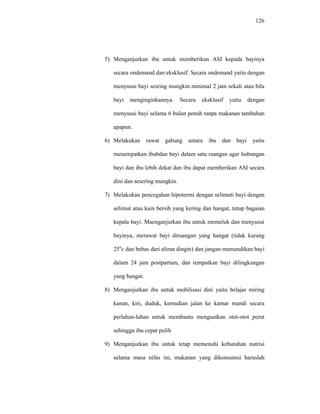 126
5) Menganjurkan ibu untuk memberikan ASI kepada bayinya
secara ondemand dan eksklusif. Secara ondemand yaitu dengan
menyusui bayi sesring mungkin minimal 2 jam sekali atau bila
bayi menginginkannya. Secara eksklusif yaitu dengan
menyusui bayi selama 6 bulan penuh tanpa makanan tambahan
apapun.
6) Melakukan rawat gabung antara ibu dan bayi yaitu
menempatkan ibubdan bayi dalam satu ruangan agar hubungan
bayi dan ibu lebih dekat dan ibu dapat memberikan ASI secara
dini dan sesering mungkin.
7) Melakukan pencegahan hipotermi dengan selimuti bayi dengan
selimut atau kain bersih yang kering dan hangat, tutup bagaian
kepala bayi. Maenganjurkan ibu untuk memeluk dan menyusui
bayinya, merawat bayi diruangan yang hangat (tidak kurang
25o
c dan bebas dari aliran dingin) dan jangan memandikan bayi
dalam 24 jam postpartum, dan tempatkan bayi dilingkungan
yang hangat.
8) Menganjurkan ibu untuk mobilisasi dini yaitu belajar miring
kanan, kiri, duduk, kemudian jalan ke kamar mandi secara
perlahan-lahan untuk membantu menguatkan otot-otot perut
sehingga ibu cepat pulih
9) Menganjurkan ibu untuk tetap memenuhi kebutuhan nutrisi
selama masa nifas ini, makanan yang dikonsumsi haruslah
 