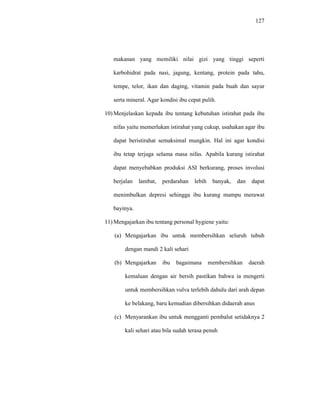 127
makanan yang memiliki nilai gizi yang tinggi seperti
karbohidrat pada nasi, jagung, kentang, protein pada tahu,
tempe, telor, ikan dan daging, vitamin pada buah dan sayur
serta mineral. Agar kondisi ibu cepat pulih.
10) Menjelaskan kepada ibu tentang kebutuhan istirahat pada ibu
nifas yaitu memerlukan istirahat yang cukup, usahakan agar ibu
dapat beristirahat semaksimal mungkin. Hal ini agar kondisi
ibu tetap terjaga selama masa nifas. Apabila kurang istirahat
dapat menyebabkan produksi ASI berkurang, proses involusi
berjalan lambat, perdarahan lebih banyak, dan dapat
menimbulkan depresi sehingga ibu kurang mampu merawat
bayinya.
11) Mengajarkan ibu tentang personal hygiene yaitu:
(a) Mengajarkan ibu untuk membersihkan seluruh tubuh
dengan mandi 2 kali sehari
(b) Mengajarkan ibu bagaimana membersihkan daerah
kemaluan dengan air bersih pastikan bahwa ia mengerti
untuk membersihkan vulva terlebih dahulu dari arah depan
ke belakang, baru kemudian dibersihkan didaerah anus
(c) Menyarankan ibu untuk mengganti pembalut setidaknya 2
kali sehari atau bila sudah terasa penuh
 