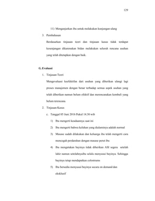 129
11) Menganjurkan ibu untuk melakukan kunjungan ulang
3. Pembahasan
Berdasarkan tinjauan teori dan tinjauan kasus tidak terdapat
kesenjangan dikarenakan bidan melakukan seluruh rencana asuhan
yang telah ditetapkan dengan baik.
G.Evaluasi
1. Tinjauan Teori
Mengevaluasi keefektifan dari asuhan yang diberikan ulangi lagi
proses manajemen dengan benar terhadap semua aspek asuhan yang
telah diberikan namun belum efektif dan merencanakan kembali yang
belum terencana.
2. Tinjauan Kasus
c. Tanggal 05 Juni 2016 Pukul 14.30 wib
1) Ibu mengerti keadaannya saat ini
2) Ibu mengerti bahwa keluhan yang dialaminya adalah normal
3) Masase sudah dilakukan dan keluarga ibu telah mengerti cara
mencegah perdarahan dengan masase perut ibu
4) Ibu mengatakan bayinya tidak diberikan ASI segera setelah
lahir namun setelahnyaibu selalu menyusui bayinya. Sehingga
bayinya tetap mendapatkan colostrums
5) Ibu bersedia menyusui bayinya secara on demand dan
eksklusif
 