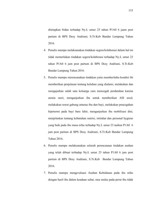 133
ditetapkan bidan terhadap Ny.L umur 23 tahun P1A0 6 jaam post
partum di BPS Desy Andriani, S.Tr.Keb Bandar Lampung Tahun
2016.
4. Penulis mampu melaksanakan tindakan segera/kolaborasi dalam hal ini
tidak memerlukan tindakan segera/kolaborasi terhadap Ny.L umur 23
tahun P1A0 6 jam post partum di BPS Desy Andriani, S.Tr.Keb
Bandar Lampung Tahun 2016.
5. Penulis mampu merencanakan tindakan yaitu memberitahu kondisi ibi
memberikan penjelasan tentang keluhan yang dialami, melakukan dan
mengajarkan salah satu keluarga cara mencegah perdarahan karena
atonia uteri, menganjurkan ibu untuk memberikan ASI awal,
melakukan rawat gabung antaraa ibu dan bayi, melakukan pencegahan
hipotermi pada bayi baru lahir, menganjurkan ibu mobilisasi dini,
menjelaskan tentang kebutuhan nutrisi, istirahat dan personal hygiene
yang baik pada ibu masa nifas terhadap Ny.L umur 23 taahun P1A0 6
jam post partum di BPS Desy Andriani, S.Tr.Keb Bandar Lampung
Tahun 2016.
6. Penulis mampu melaksanakan seluruh perencanaan tindakan asuhan
yang telah dibuat terhadap Ny.L umur 23 tahun P1A0 6 jam post
partum di BPS Desy Andriani, S.Tr.Keb Bandar Lampung Tahun
2016.
7. Penulis mampu mengevaluasi Asuhan Kebidanan pada ibu nifas
dengan hasil ibu dalam keadaan sehat, rasa mulas pada perut ibu tidak
 