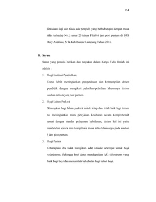 134
dirasakan lagi dan tidak ada penyulit yang berhubungan dengan masa
nifas terhadap Ny.L umur 23 tahun P1A0 6 jam post partum di BPS
Desy Andriani, S.Tr.Keb Bandar Lampung Tahun 2016.
B. Saran
Saran yang penulis berikan dan tunjukan dalam Karya Tulis Ilmiah ini
adalah :
1. Bagi Institusi Pendidikan
Dapat lebih meningkatkan pengetahuan dan keterampilan dosen
pendidik dengan mengikuti pelatihan-pelatihan khususnya dalam
asuhan nifas 6 jam post partum.
2. Bagi Lahan Praktek
Diharapkan bagi lahan praktek untuk tetap dan lebih baik lagi dalam
hal meningkatkan mutu pelayanan kesehatan secara komprehensif
sesuai dengan standar pelayanan kebidanan, dalam hal ini yaitu
mendeteksi secara dini komplikasi masa nifas khususnya pada asuhan
6 jam post partum.
3. Bagi Pasien
Diharapkan ibu tidak mengikuti adat istiadat setempat untuk bayi
selanjutnya. Sehingga bayi dapat mendapatkan ASI colostrums yang
baik bagi bayi dan menambah kekebalan bagi tubuh bayi.
 