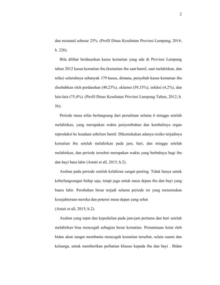 2
dan neonatal sebesar 25%. (Profil Dinas Kesehatan Provinsi Lampung, 2014;
h. 226).
Bila dilihat berdasarkan kasus kematian yang ada di Provinsi Lampung
tahun 2012 kasus kematian ibu (kematian ibu saat hamil, saat melahirkan, dan
nifas) seluruhnya sebanyak 179 kasus, dimana, penyebab kasus kematian ibu
disebabkan oleh perdarahan (40,23%), eklamsi (59,33%), infeksi (4,2%), dan
lain-lain (75,4%). (Profil Dinas Kesehatan Provinsi Lampung Tahun, 2012; h.
56).
Periode masa nifas berlangsung dari persalinan selama 6 minggu setelah
melahirkan, yang merupakan waktu penyembuhan dan kembalinya organ
reproduksi ke keadaan sebelum hamil. Dikemukakan adanya resiko terjadinya
kematian ibu setelah melahirkan pada jam, hari, dan minggu setelah
melahirkan, dan periode tersebut merupakan waktu yang berbahaya bagi ibu
dan bayi baru lahir (Astuti et all, 2015; h.2).
Asuhan pada periode setelah kelahiran sangat penting. Tidak hanya untuk
keberlangsungan hidup saja, tetapi juga untuk masa depan ibu dan bayi yang
baaru lahir. Perubahan besar terjadi selama periode ini yang menentukan
kesejahteraan mereka dan potensi masa depan yang sehat
(Astuti et all, 2015; h.2).
Asuhan yang tepat dan kepedulian pada jam-jam pertama dan hari setelah
melahirkan bisa mencegah sebagian besar kematian. Pemantauan ketat oleh
bidan akan sangat membantu mencegah kematian tersebut, selain suami dan
keluarga, untuk memberikan perhatian khusus kepada ibu dan bayi . Bidan
 
