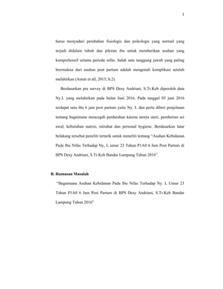 3
harus menyadari perubahan fisiologis dan psikologis yang normal yang
terjadi didalam tubuh dan pikiran ibu untuk memberikan asuhan yang
komprehensif selama periode nifas. Salah satu tanggung jawab yang paling
brermakna dari asuhan post partum adalah mengenali komplikasi setelah
melahirkan (Astuti et all, 2015; h.2).
Berdasarkan pra survey di BPS Desy Andriani, S.Tr.Keb diperoleh data
Ny.L yang melahirkan pada bulan Juni 2016. Pada tanggal 05 juni 2016
terdapat satu ibu 6 jam post partum yaitu Ny. L dan perlu diberi penjelasan
tentang bagaimana mencegah perdarahan karena atonia uteri, pemberian asi
awal, kebutuhan nutrisi, istirahat dan personal hygiene. Berdasarkan latar
belakang tersebut peneliti tertarik untuk meneliti tentang “Asuhan Kebidanan
Pada Ibu Nifas Terhadap Ny, L umur 23 Tahun P1A0 6 Jam Post Partum di
BPS Desy Andriani, S.Tr.Keb Bandar Lampung Tahun 2016”.
B. Rumusan Masalah
“Bagaimana Asuhan Kebidanan Pada Ibu Nifas Terhadap Ny. L Umur 23
Tahun P1A0 6 Jam Post Partum di BPS Desy Andriani, S.Tr.Keb Bandar
Lampung Tahun 2016”
 