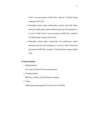 5
P1A0 6 jam post partum di BPS Desy Andriani, S.Tr.Keb Bandar
Lampung Tahun 2016.
f. Diharapkan penulis dapat melaksanakan rencana yang telah dibuat
khususnya pelaksanaan asuhan kebidanan pada ibu nifas terhadap Ny.
L umur 23 tahun P1A0 6 jam post partum di BPS Desy Andriani,
S.Tr.Keb Bandar Lampung Tahun 2016.
g. Diharapkan penulis dapat mengevaluasi dari pelaksanaan asuhan
kebidanan pada ibu nifas terhadap Ny. L umur 23 tahun P1A0 6 jam
post partum di BPS Desy Andriani, S.Tr,Keb Bandar Lampung Tahun
2016.
D. Ruang Lingkup
1. Objek penelitian
Ny L umur 23 tahun P1A0 6 jam post partum.
2. Tempat penelitian
BPS Desy Andriani, S.Tr.Keb Bandar Lampung.
3. Waktu
dilaksanakan pada tanggal 05 Juni 2016, jam 18.30 WIB.
 