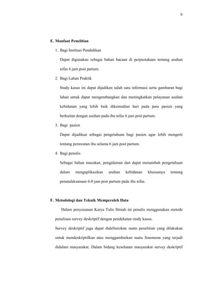 6
E. Manfaat Penelitian
1. Bagi Institusi Pendidikan
Dapat digunakan sebagai bahan bacaan di perpustakaan tentang asuhan
nifas 6 jam post partum.
2. Bagi Lahan Praktik
Study kasus ini dapat dijadikan salah satu informasi serta gambaran bagi
lahan untuk dapat mengembangkan dan meningkatkan pelayanan asuhan
kebidanan yang lebih baik dikemudian hari pada para pasien yang
berkaitan dengan asuhan pada ibu nifas 6 jam post partum.
3. Bagi pasien
Dapat dijadikan sebagai pengetahuan bagi pasien agar lebih mengerti
tentang perawatan ibu selama 6 jam post partum.
4. Bagi penulis
Sebagai bahan masukan, pengalaman dan dapat menambah pengetahuan
dalam mengaplikasikan asuhan kebidanan khususnya tentang
penatalaksanaan 6-8 jam post partum pada ibu nifas.
F. Metodologi dan Teknik Memperoleh Data
Dalam penyusunan Karya Tulis Ilmiah ini penulis menggunakan metode
penulisan survey deskriptif dengan pendekatan study kasus.
Survey deskriptif juga dapat didefinisikan suatu penelitian yang dilakukan
untuk mendeskriptifkan atau menggambarkan suatu fenomena yang terjadi
didalam masyarakat. Dalam bidang kesehatan masyarakat survey deskriptif
 