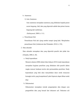 8
b. Anamnesa
1) Auto Anamnesa
Auto anamnesa merupakan anamnesa yang dilakukan kepada pasien
secara langsung. Jadi, data yang diperoleh adalah data primer karena
langsung dari sumbernya.
(Sulistyawati, 2009; h. 111).
c. Pemeriksaan fisik
Pemeriksaan fisik dari ujung rambut sampai ujung kaki. Menjelaskan
pemeriksaan fisik (Ambarwati dan Wulandari, 2010; h. 139).
2. Data sekunder
Data sekunder merupakan data yang diperoleh peneliti dari pihak lain
(Chandra, 2008; h. 20).
a. Study kepustakaan
Menurut sekaran (2006) dalam buku hidayat (2014) study kepustakaan
merupakan kegiatan penelitian yang dilakukan oleh peneliti dalam
rangka mencari landasan teoritis dari permasalahan penelitian. Study
kepustakaan yang baik akan menyediakan dasar untuk menyusun
kerangka toritis yang komprehensif yakni hipotesis dapat dibuat untuk
diuji
b. Dokumentasi
Dokumentasi merupakan metode pengumpulan data dengan cara
pengambilan data yang berasal dari dokumen asli. Dokumen asli
 