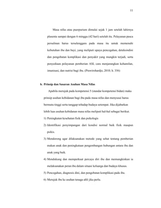 11
Masa nifas atau puerpurium dimulai sejak 1 jam setelah lahirnya
plasenta sampai dengan 6 minggu (42 hari) setelah itu. Pelayanan pasca
persalinan harus terselenggara pada masa itu untuk memenuhi
kebutuhan ibu dan bayi, yang meliputi upaya pencegahan, deteksindini
dan pengobatan komplikasi dan penyakit yang mungkin terjadi, serta
penyediaan pelayanan pemberian ASI, cara menjarangkan kehamilan,
imunisasi, dan nutrisi bagi ibu. (Prawirohardjo, 2010; h. 356)
b. Prinsip dan Sasaran Asuhan Masa Nifas
Apabila merujuk pada kompetensi 5 (standar kompetensi bidan) maka
prinsip asuhan kebidanan bagi ibu pada masa nifas dan menyusui harus
bermutu tinggi serta tanggap tehadap budaya setempat. Jika dijabarkan
lebih luas asuhan kebidanan masa nifas meliputi hal-hal sebagai berikut.
1) Peningkatan kesehatan fisik dan psikologis
2) Identifikasi penyimpangan dari kondisi normal baik fisik maupun
psikis.
3) Mendorong agar dilaksanakan metode yang sehat tentang pemberian
makan anak dan peningkataan pengembangan hubungan antara ibu dan
anak yang baik.
4) Mendukung dan memperkuat percaya diri ibu dan memungkinkan ia
melaksanakan peran ibu dalam situasi keluarga dan budaya khusus.
5) Pencegahan, diagnosis dini, dan pengobatan komplikasi pada ibu.
6) Merujuk ibu ke asuhan tenaga ahli jika perlu.
 