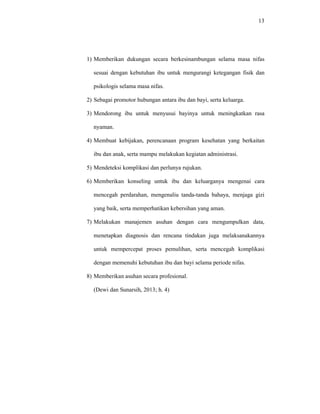 13
1) Memberikan dukungan secara berkesinambungan selama masa nifas
sesuai dengan kebutuhan ibu untuk mengurangi ketegangan fisik dan
psikologis selama masa nifas.
2) Sebagai promotor hubungan antara ibu dan bayi, serta keluarga.
3) Mendorong ibu untuk menyusui bayinya untuk meningkatkan rasa
nyaman.
4) Membuat kebijakan, perencanaan program kesehatan yang berkaitan
ibu dan anak, serta mampu melakukan kegiatan administrasi.
5) Mendeteksi komplikasi dan perlunya rujukan.
6) Memberikan konseling untuk ibu dan keluarganya mengenai cara
mencegah perdarahan, mengenaliu tanda-tanda bahaya, menjaga gizi
yang baik, serta memperhatikan kebersihan yang aman.
7) Melakukan manajemen asuhan dengan cara mengumpulkan data,
menetapkan diagnosis dan rencana tindakan juga melaksanakannya
untuk mempercepat proses pemulihan, serta mencegah komplikasi
dengan memenuhi kebutuhan ibu dan bayi selama periode nifas.
8) Memberikan asuhan secara profesional.
(Dewi dan Sunarsih, 2013; h. 4)
 